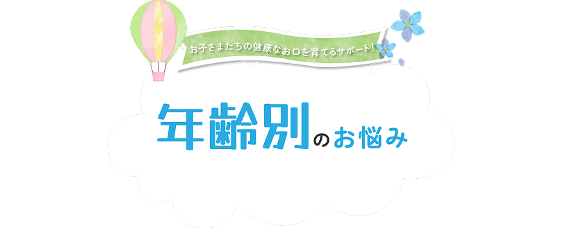お子様たちの健康なお口を育てるサポート 年齢別のお悩み